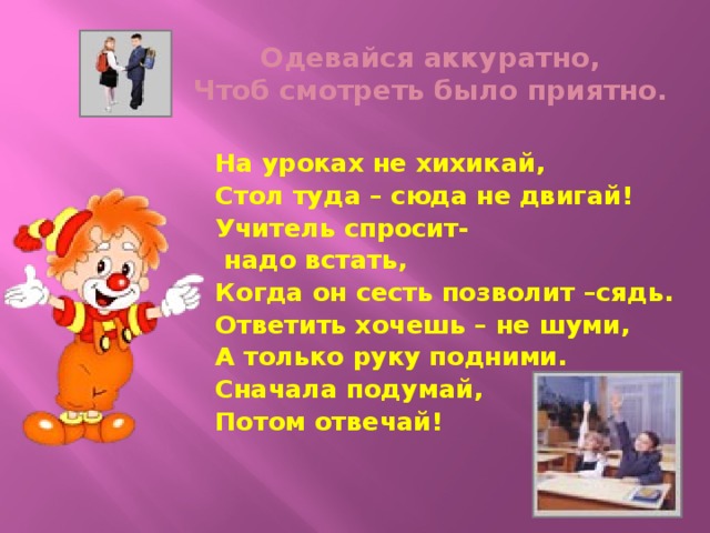 Одевайся аккуратно,  Чтоб смотреть было приятно. На уроках не хихикай, Стол туда – сюда не двигай! Учитель спросит-  надо встать, Когда он сесть позволит –сядь. Ответить хочешь – не шуми, А только руку подними. Сначала подумай, Потом отвечай!