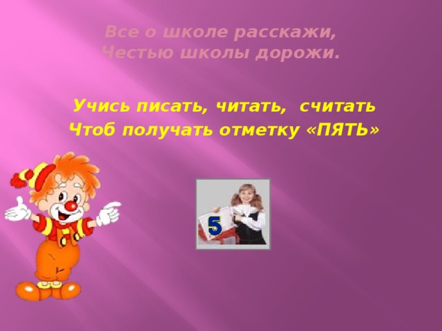 Все о школе расскажи,  Честью школы дорожи. Учись писать, читать, считать Чтоб получать отметку «ПЯТЬ»
