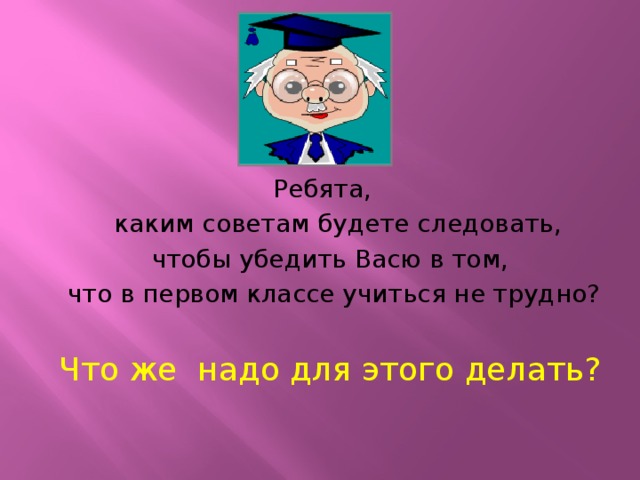 Ребята,  каким советам будете следовать,  чтобы убедить Васю в том,  что в первом классе учиться не трудно? Что же надо для этого делать?