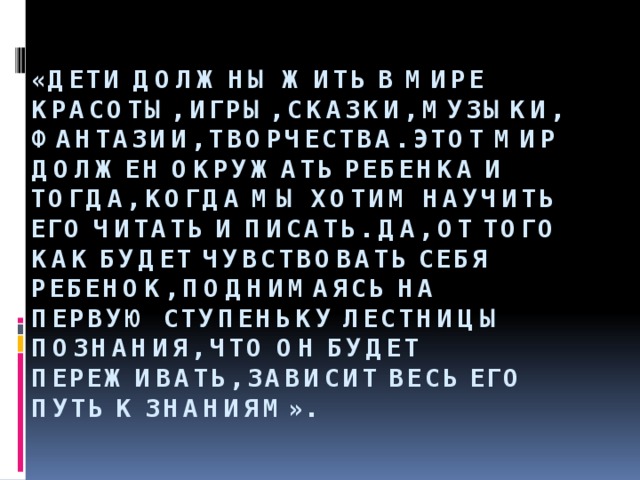 «Дети должны жить в мире красоты, игры, сказки, музыки, фантазии, творчества. Этот мир должен окружать ребенка и тогда, когда мы хотим научить его читать и писать. Да, от того как будет чувствовать себя ребенок, поднимаясь на первую ступеньку лестницы познания, что он будет переживать, зависит весь его путь к знаниям».    В.А.Сухомлинский. 