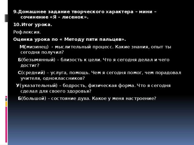 9.Домашнее задание творческого характера – мини – сочинение «Я – лисенок». 10.Итог урока. Рефлексия. Оценка урока по « Методу пяти пальцев».  М( мизинец) - мыслительный процесс. Какие знания, опыт ты сегодня получил?  Б (безымянный) – близость к цели. Что я сегодня делал и чего достиг?  С (средний) – услуга, помощь. Чем я сегодня помог, чем порадовал учителя, одноклассников?  У (указательный) – бодрость, физическая форма. Что я сегодня сделал для своего здоровья?  Б (большой) – состояние духа. Какое у меня настроение?   