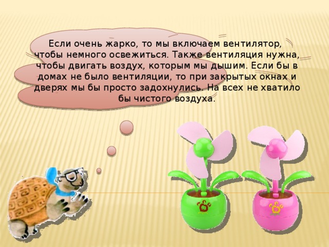 Если очень жарко, то мы включаем вентилятор, чтобы немного освежиться. Также вентиляция нужна, чтобы двигать воздух, которым мы дышим. Если бы в домах не было вентиляции, то при закрытых окнах и дверях мы бы просто задохнулись. На всех не хватило бы чистого воздуха.
