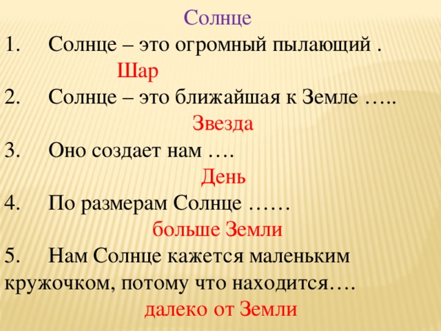 Солнце  1.     Солнце – это огромный пылающий .  Шар  2.     Солнце – это ближайшая к Земле …..  Звезда 3.     Оно создает нам ….  День 4.     По размерам Солнце …… больше Земли 5.     Нам Солнце кажется маленьким кружочком, потому что находится….  далеко от Земли