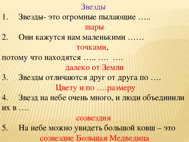 Звезды 1.     Звезды- это огромные пылающие ….. шары 2.     Они кажутся нам маленькими …… точками , потому что находятся ….. ….  …. далеко от Земли 3.     Звезды отличаются друг от друга по ….  Цвету и по ….размеру 4.     Звезд на небе очень много, и люди объединили их в …. созвездия 5.     На небе можно увидеть большой ковш – это созвездие Большая Медведица