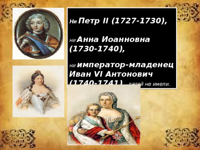  Ни Петр II (1727-1730),  ни Анна Иоанновна (1730-1740),  ни император-младенец Иван VI Антонович (1740-1741) детей не имели. 
