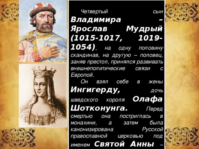   Четвертый сын Владимира – Ярослав Мудрый (1015-1017, 1019-1054) , на одну половину скандинав, на другую – половец, заняв престол, принялся развивать внешнеполитические связи с Европой.  Он взял себе в жены Ингигерду, дочь шведского короля Олафа Шотконунга. Перед смертью она постриглась в монахини, а затем была канонизирована Русской православной церковью под именем Святой Анны – как первая русская княгиня, принявшая постриг.  