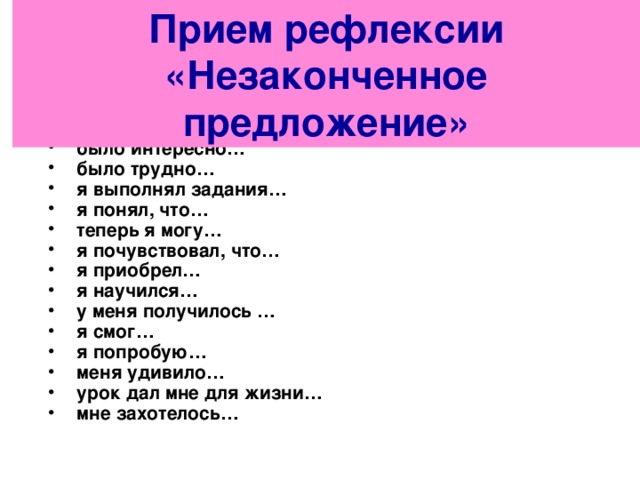 Прием рефлексии «Незаконченное предложение»  сегодня я узнал… было интересно… было трудно… я выполнял задания… я понял, что… теперь я могу… я почувствовал, что… я приобрел… я научился… у меня получилось … я смог… я попробую… меня удивило… урок дал мне для жизни… мне захотелось… 