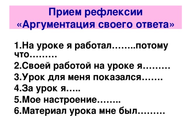 Прием рефлексии «Аргументация своего ответа» 1.На уроке я работал……..потому что……… 2.Своей работой на уроке я……… 3.Урок для меня показался……. 4.За урок я….. 5.Мое настроение…….. 6.Материал урока мне был………    