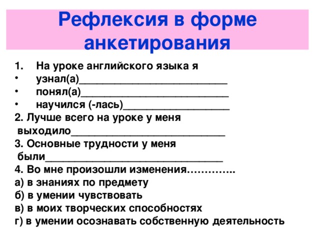 Рефлексия в форме анкетирования На уроке английского языка я узнал(а)_________________________ понял(а)_________________________ научился (-лась)__________________ 2. Лучше всего на уроке у меня  выходило__________________________ 3. Основные трудности у меня  были______________________________ 4. Во мне произошли изменения………….. а) в знаниях по предмету б) в умении чувствовать в) в моих творческих способностях г) в умении осознавать собственную деятельность   