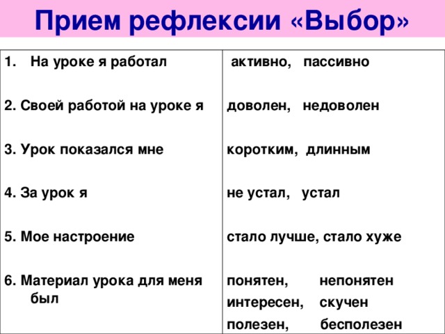Прием рефлексии «Выбор» На уроке я работал  2. Своей работой на уроке я  3. Урок показался мне  4. За урок я  5. Мое настроение  6. Материал урока для меня был   активно, пассивно  доволен, недоволен  коротким, длинным  не устал, устал  стало лучше, стало хуже  понятен, непонятен интересен, скучен полезен, бесполезен 