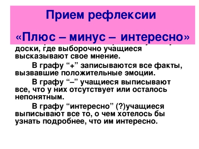Прием рефлексии «Плюс – минус –   интересно»  Рефлексию можно провести устно у доски, где выборочно учащиеся высказывают свое мнение.      В графу “+” записываются все факты, вызвавшие положительные эмоции.  В графу “–” учащиеся выписывают все, что у них отсутствует или осталось непонятным.  В графу “интересно” (?)учащиеся выписывают все то, о чем хотелось бы узнать подробнее, что им интересно.  