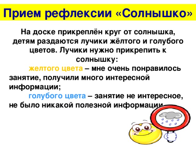 Прием рефлексии «Солнышко» На доске прикреплён круг от солнышка, детям раздаются лучики жёлтого и голубого цветов. Лучики нужно прикрепить к солнышку:  желтого цвета – мне очень понравилось занятие, получили много интересной информации;  голубого цвета – занятие не интересное, не было никакой полезной информации.  