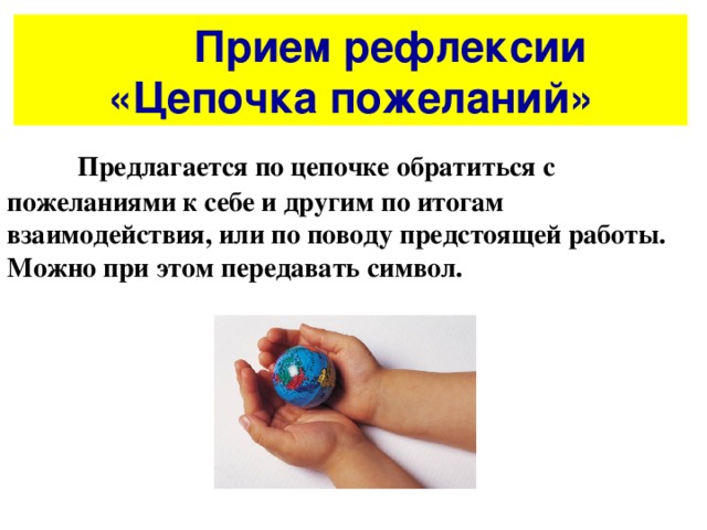   Прием рефлексии  «Цепочка пожеланий»  Предлагается по цепочке обратиться с пожеланиями к себе и другим по итогам взаимодействия, или по поводу предстоящей работы. Можно при этом передавать символ. 