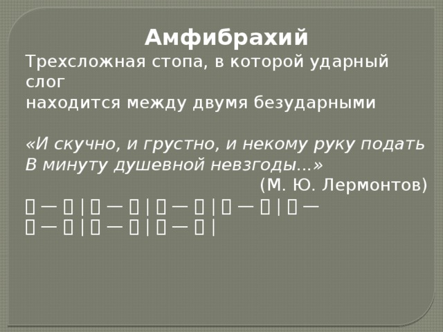 Амфибрахий Трехсложная стопа, в которой ударный слог находится между двумя безударными «И скучно, и грустно, и некому руку подать В минуту душевной невзгоды...» (М. Ю. Лермонтов) 􀂉 — 􀂉 | 􀂉 — 􀂉 | 􀂉 — 􀂉 | 􀂉 — 􀂉 | 􀂉 — 􀂉 — 􀂉 | 􀂉 — 􀂉 | 􀂉 — 􀂉 |
