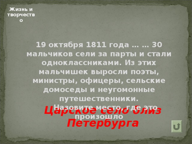 Жизнь и творчество 19 октября 1811 года … … 30 мальчиков сели за парты и стали одноклассниками. Из этих мальчишек выросли поэты, министры, офицеры, сельские домоседы и неугомонные путешественники.  Назовите место, где это произошло  Царское село близ Петербурга  