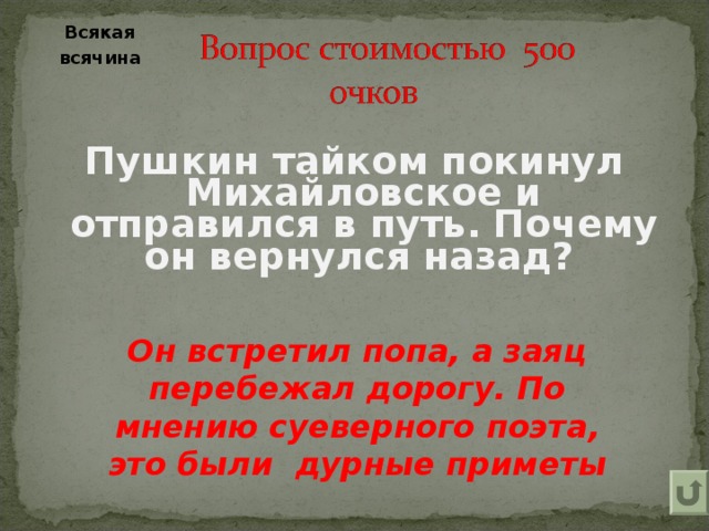 Всякая  всячина    Пушкин тайком покинул Михайловское и отправился в путь. Почему он вернулся назад?   Он встретил попа, а заяц перебежал дорогу. По мнению суеверного поэта, это были  дурные приметы 