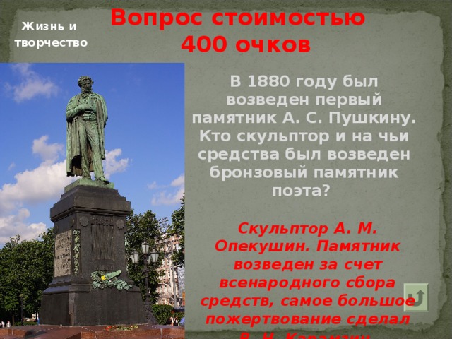 Вопрос стоимостью  400 очков   Жизнь и творчество В 1880 году был возведен первый памятник А. С. Пушкину. Кто скульптор и на чьи средства был возведен бронзовый памятник поэта? Скульптор А. М. Опекушин. Памятник возведен за счет всенародного сбора средств, самое большое пожертвование сделал В. Н. Карамзин . 