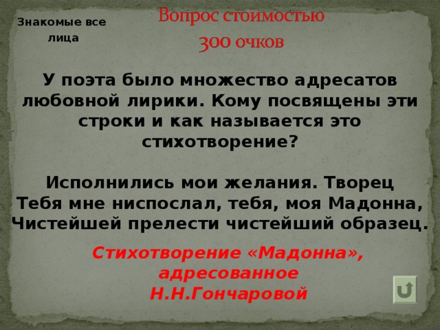 Знакомые все  лица У поэта было множество адресатов любовной лирики. Кому посвящены эти строки и как называется это стихотворение?  Исполнились мои желания. Творец Тебя мне ниспослал, тебя, моя Мадонна, Чистейшей прелести чистейший образец. Стихотворение «Мадонна», адресованное Н.Н.Гончаровой  