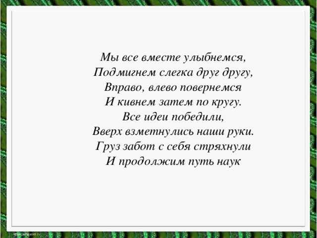 Мы все вместе улыбнемся, Подмигнем слегка друг другу, Вправо, влево повернемся И кивнем затем по кругу. Все идеи победили, Вверх взметнулись наши руки. Груз забот с себя стряхнули И продолжим путь наук 