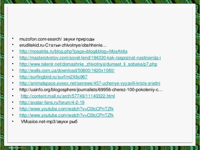 muzofon.com›search/ звуки природы eruditekid.ru›Статьи›zhivotnye/obshhenie… http:// mosakita.ru/blog.php?page=blog&blog=MosAkita http:// masterotvetov.com/sovet-lend/194330-kak-raspoznat-nastroenija-i http:// www.telenir.net/domashnie_zhivotnye/dumaet_li_sobaka/p7.php http://walls.com.ua/download/50800/1920x1080 / http :// surfingbird.ru/surf/m2X6c967 http :// animalspace.exeex.net/asnews/457-uchenye-vyyavili-krizis-sredni http://uainfo.org/blogosphere/journalists/69956-cherez-100-pokoleniy-c…  http :// content.mail.ru/arch/57749/11140322.html http :// avatar-fans.ru/forum/4-2-19 http:// www.youtube.com/watch?v=O3lcCPnTZfk http :// www.youtube.com/watch?v=O3lcCPnTZfk  VMusice.net›mp3/звуки рыб 