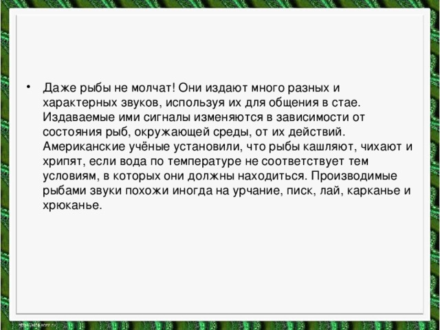 Даже рыбы не молчат! Они издают много разных и характерных звуков, используя их для общения в стае. Издаваемые ими сигналы изменяются в зависимости от состояния рыб, окружающей среды, от их действий. Американские учёные установили, что рыбы кашляют, чихают и хрипят, если вода по температуре не соответствует тем условиям, в которых они должны находиться. Производимые рыбами звуки похожи иногда на урчание, писк, лай, карканье и хрюканье. 