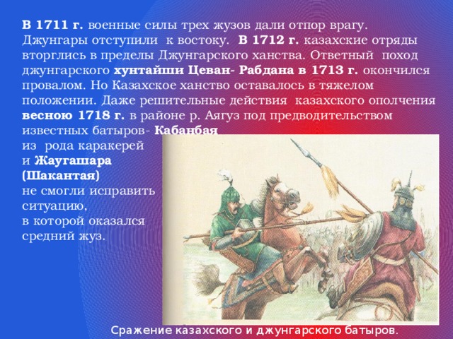 В 1711 г. военные силы трех жузов дали отпор врагу. Джунгары отступили к востоку. В 1712 г. казахские отряды вторглись в пределы Джунгарского ханства. Ответный поход джунгарского хунтайши Цеван- Рабдана в 1713 г. окончился провалом. Но Казахское ханство оставалось в тяжелом положении. Даже решительные действия казахского ополчения весною 1718 г. в районе р. Аягуз под предводительством известных батыров- Кабанбая из рода каракерей и Жаугашара (Шакантая)  не смогли исправить ситуацию, в которой оказался средний жуз. Сражение казахского и джунгарского батыров. Художник Т.Асыков. 