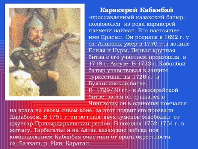  Каракерей  Кабанбай -прославленный казахский батыр, полководец из рода каракерей племени найман. Его настоящее имя Ерасыл. Он родился в 1692 г. у оз. Алаколь, умер в 1770 г. в долине Есиля и Нуры. Первая крупная битва с его участием произошла в 1718 г. Аягузе. В 1723 г. Кабанбай- батыр учавствовал в защите туркестана, вы 1726 г.- в Булантинской битве. В 1729/30 гг.- в Аныкарайской битве, затем он сражался в Чингистау он в одиночку помчался на врага на своем сивом коне, за этот подвиг его прозвали Дарабозом. В 1751 г. он во главе двух туменов освободил от джунгар Присырдарьинский регион. В походах 1752-1754 г. в жетысу, Тарбагатае и на Алтае казахские войска под командованием Кабанбая очистили от врага окрестности оз. Балхаш, р. Или, Каратал. 