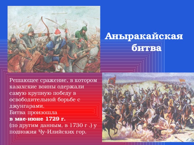 Аныракайская  битва Решающее сражение, в котором казахские воины одержали самую крупную победу в освободительной борьбе с джунгарами. Битва произошла в мае-июне 1729 г. (по другим данным, в 1730 г .) у подножия Чу-Илийских гор. 