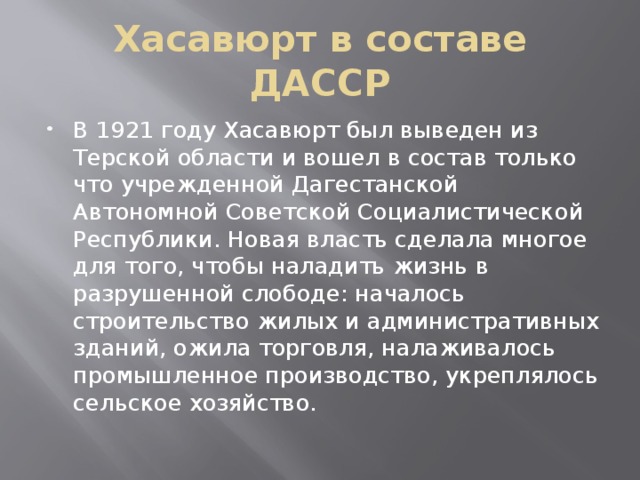 Хасавюрт в составе ДАССР В 1921 году Хасавюрт был выведен из Терской области и вошел в состав только что учрежденной Дагестанской Автономной Советской Социалистической Республики. Новая власть сделала многое для того, чтобы наладить жизнь в разрушенной слободе: началось строительство жилых и административных зданий, ожила торговля, налаживалось промышленное производство, укреплялось сельское хозяйство. 