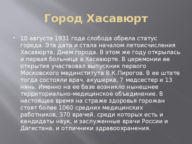 Город Хасавюрт 10 августа 1931 года слобода обрела статус города. Эта дата и стала началом летоисчисления Хасавюрта, Днем города. В этом же году открылась и первая больница в Хасавюрте. В церемонии ее открытия участвовал выпускник первого Московского мединститута В.К.Пирогов. В ее штате тогда состояли врач, акушерка, 7 медсестер и 13 нянь. Именно на ее базе возникло нынешнее территориально-медицинское объединение. В настоящее время на страже здоровья горожан стоят более 1060 средних медицинских работников, 370 врачей, среди которых есть и кандидаты наук, и заслуженные врачи России и Дагестана, и отличники здравоохранения. 