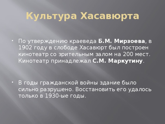 Культура Хасавюрта По утверждению краеведа  Б.М. Мирзоева , в 1902 году в слободе Хасавюрт был построен кинотеатр со зрительным залом на 200 мест. Кинотеатр принадлежал  С.М. Маркутину . В годы гражданской войны здание было сильно разрушено. Восстановить его удалось только в 1930-ые годы. 