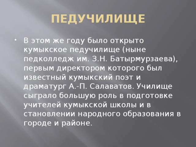 ПЕДУЧИЛИЩЕ В этом же году было открыто кумыкское педучилище (ныне педколледж им. З.Н. Батырмурзаева), первым директором которого был известный кумыкский поэт и драматург А.-П. Салаватов. Училище сыграло большую роль в подготовке учителей кумыкской школы и в становлении народного образования в городе и районе. 