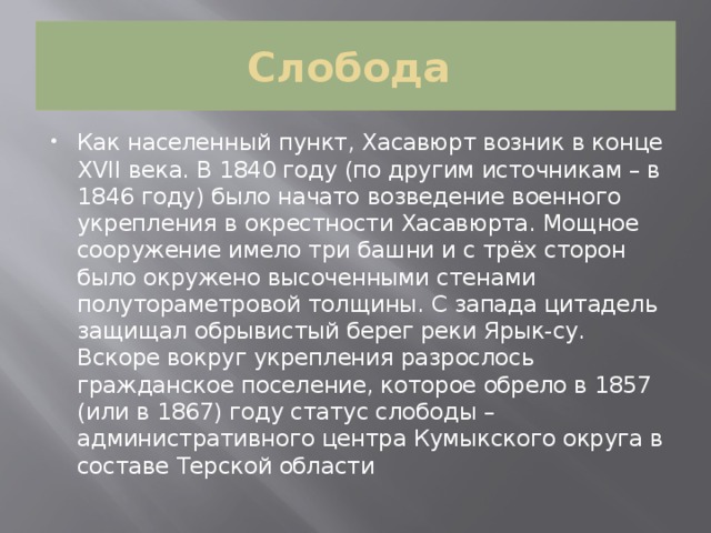 Слобода Как населенный пункт, Хасавюрт возник в конце XVII века. В 1840 году (по другим источникам – в 1846 году) было начато возведение военного укрепления в окрестности Хасавюрта. Мощное сооружение имело три башни и с трёх сторон было окружено высоченными стенами полутораметровой толщины. С запада цитадель защищал обрывистый берег реки Ярык-су. Вскоре вокруг укрепления разрослось гражданское поселение, которое обрело в 1857 (или в 1867) году статус слободы – административного центра Кумыкского округа в составе Терской области 