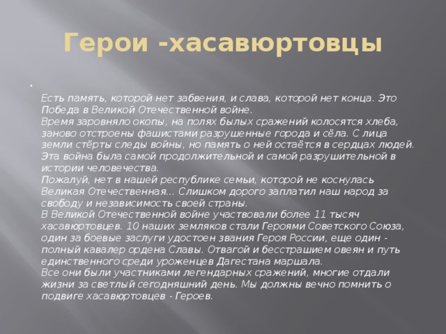 Герои -хасавюртовцы Есть память, которой нет забвения, и слава, которой нет конца. Это Победа в Великой Отечественной войне. Время заровняло окопы, на полях былых сражений колосятся хлеба, заново отстроены фашистами разрушенные города и сёла. С лица земли стёрты следы войны, но память о ней остаётся в сердцах людей. Эта война была самой продолжительной и самой разрушительной в истории человечества. Пожалуй, нет в нашей республике семьи, которой не коснулась Великая Отечественная… Слишком дорого заплатил наш народ за свободу и независимость своей страны. В Великой Отечественной войне участвовали более 11 тысяч хасавюртовцев. 10 наших земляков стали Героями Советского Союза, один за боевые заслуги удостоен звания Героя России, еще один - полный кавалер ордена Славы. Отвагой и бесстрашием овеян и путь единственного среди уроженцев Дагестана маршала. Все они были участниками легендарных сражений, многие отдали жизни за светлый сегодняшний день. Мы должны вечно помнить о подвиге хасавюртовцев - Героев. 