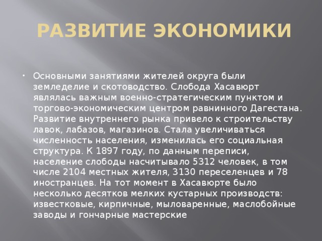  РАЗВИТИЕ ЭКОНОМИКИ   Основными занятиями жителей округа были земледелие и скотоводство. Слобода Хасавюрт являлась важным военно-стратегическим пунктом и торгово-экономическим центром равнинного Дагестана. Развитие внутреннего рынка привело к строительству лавок, лабазов, магазинов. Стала увеличиваться численность населения, изменилась его социальная структура. К 1897 году, по данным переписи, население слободы насчитывало 5312 человек, в том числе 2104 местных жителя, 3130 переселенцев и 78 иностранцев. На тот момент в Хасавюрте было несколько десятков мелких кустарных производств: известковые, кирпичные, мыловаренные, маслобойные заводы и гончарные мастерские 