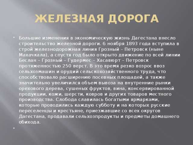 ЖЕЛЕЗНАЯ ДОРОГА Большие изменения в экономическую жизнь Дагестана внесло строительство железной дороги. 6 ноября 1893 года вступила в строй железнодорожная линия Грозный – Петровск (ныне Махачкала), а спустя год было открыто движение по всей линии Беслан – Грозный – Гудермес – Хасавюрт – Петровск протяженностью 250 верст. В это время резко возрос ввоз сельхозмашин и орудий сельскохозяйственного труда, что способствовало расширению посевных площадей, а также значительно увеличился объем вывоза на внутренние рынки орехового дерева, сушеных фруктов, вина, консервированной продукции, кожи, шерсти, ковров и других товаров местного производства. Слобода славилась богатыми ярмарками, которые проводились каждую субботу и на которых русские переселенцы и крестьяне, приезжавшие со всех округов Дагестана, продавали сельхозпродукты и предметы домашнего обихода.   