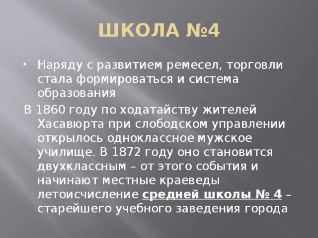 ШКОЛА №4 Наряду с развитием ремесел, торговли стала формироваться и система образования В 1860 году по ходатайству жителей Хасавюрта при слободском управлении открылось одноклассное мужское училище. В 1872 году оно становится двухклассным – от этого события и начинают местные краеведы летоисчисление  средней школы № 4  – старейшего учебного заведения города 