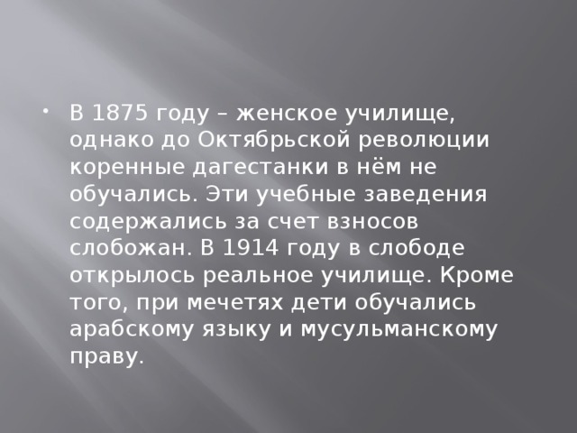   В 1875 году – женское училище, однако до Октябрьской революции коренные дагестанки в нём не обучались. Эти учебные заведения содержались за счет взносов слобожан. В 1914 году в слободе открылось реальное училище. Кроме того, при мечетях дети обучались арабскому языку и мусульманскому праву. 