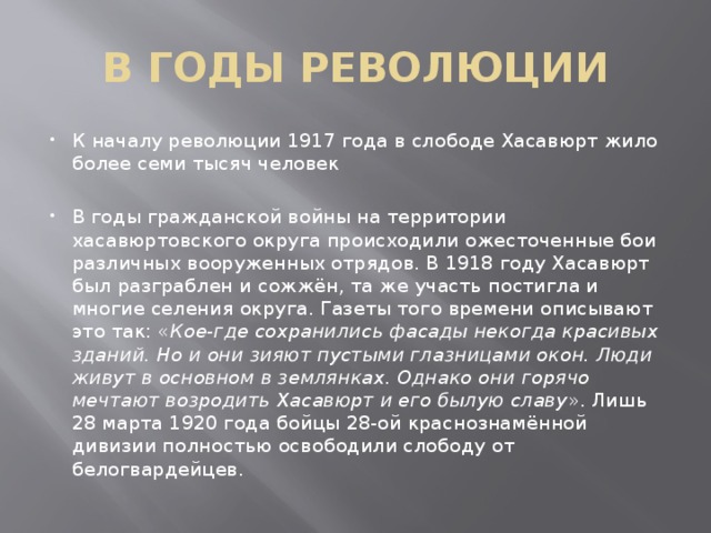 В ГОДЫ РЕВОЛЮЦИИ К началу революции 1917 года в слободе Хасавюрт жило более семи тысяч человек    В годы гражданской войны на территории хасавюртовского округа происходили ожесточенные бои различных вооруженных отрядов. В 1918 году Хасавюрт был разграблен и сожжён, та же участь постигла и многие селения округа. Газеты того времени описывают это так: « Кое-где сохранились фасады некогда красивых зданий. Но и они зияют пустыми глазницами окон. Люди живут в основном в землянках. Однако они горячо мечтают возродить Хасавюрт и его былую славу ». Лишь 28 марта 1920 года бойцы 28-ой краснознамённой дивизии полностью освободили слободу от белогвардейцев. 