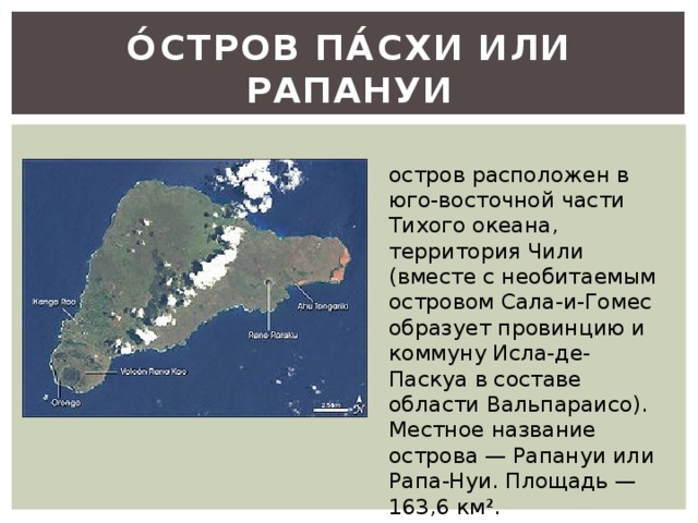 О́стров Па́схи или Рапануи остров расположен в юго-восточной части Тихого океана, территория Чили (вместе с необитаемым островом Сала-и-Гомес образует провинцию и коммуну Исла-де-Паскуа в составе области Вальпараисо). Местное название острова — Рапануи или Рапа-Нуи. Площадь — 163,6 км². 