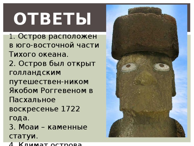 Ответы  1 . Остров расположен в юго-восточной части Тихого океана. 2. Остров был открыт голландским путешествен-ником Якобом Роггевеном в Пасхальное воскресенье 1722 года. 3. Моаи – каменные статуи. 4. Климат острова Пасхи тёплый, тропический. 