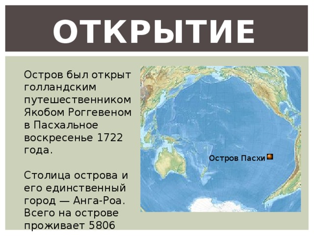 Открытие  Остров был открыт голландским путешественником Якобом Роггевеном в Пасхальное воскресенье 1722 года. Столица острова и его единственный город — Анга-Роа. Всего на острове проживает 5806 человек Остров Пасхи 