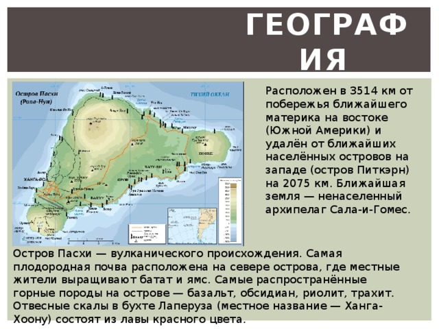 География  Расположен в 3514 км от побережья ближайшего материка на востоке (Южной Америки) и удалён от ближайших населённых островов на западе (остров Питкэрн) на 2075 км. Ближайшая земля — ненаселенный архипелаг Сала-и-Гомес. Остров Пасхи — вулканического происхождения. Самая плодородная почва расположена на севере острова, где местные жители выращивают батат и ямс. Самые распространённые горные породы на острове — базальт, обсидиан, риолит, трахит. Отвесные скалы в бухте Лаперуза (местное название — Ханга-Хоону) состоят из лавы красного цвета. 