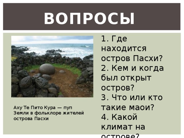 Вопросы 1. Где находится остров Пасхи? 2. Кем и когда был открыт остров? 3. Что или кто такие маои? 4. Какой климат на острове? Аху Те Пито Кура — пуп Земли в фольклоре жителей острова Пасхи 