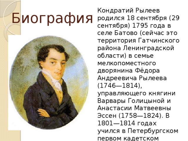 Кондратий Рылеев родился 18 сентября (29 сентября) 1795 года в селе Батово (сейчас это территория Гатчинского района Ленинградской области) в семье мелкопоместного дворянина Фёдора Андреевича Рылеева (1746—1814), управляющего княгини Варвары Голицыной и Анастасии Матвеевны Эссен (1758—1824). В 1801—1814 годах учился в Петербургском первом кадетском корпусе. Участвовал в заграничных походах русской армии 1813-1814 годов. Биография 