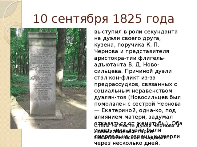 10 сентября 1825 года выступил в роли секунданта на дуэли своего друга, кузена, поручика К. П. Чернова и представителя аристокра-тии флигель-адъютанта В. Д. Ново-сильцева. Причиной дуэли стал кон-фликт из-за предрассудков, связанных с социальным неравенством дуэлян-тов (Новосильцев был помолвлен с сестрой Чернова — Екатериной, одна-ко, под влиянием матери, задумал отказаться от женитьбы). Оба участ-ника дуэли были смертельно ранены и умерли через несколько дней. Стела на месте дуэли Чернова и Новосильцева в парке Лесотехнической академии 