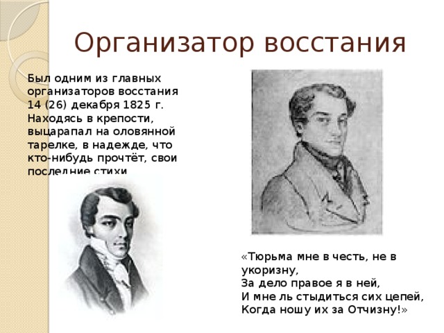 Организатор восстания Был одним из главных организаторов восстания 14 (26) декабря 1825 г. Находясь в крепости, выцарапал на оловянной тарелке, в надежде, что кто-нибудь прочтёт, свои последние стихи. «Тюрьма мне в честь, не в укоризну, За дело правое я в ней, И мне ль стыдиться сих цепей, Когда ношу их за Отчизну!» 