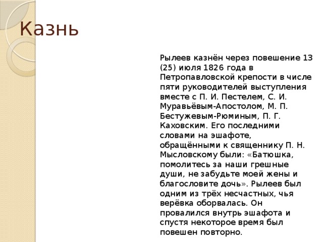 Казнь Рылеев казнён через повешение 13 (25) июля 1826 года в Петропавловской крепости в числе пяти руководителей выступления вместе с П. И. Пестелем, С. И. Муравьёвым-Апостолом, М. П. Бестужевым-Рюминым, П. Г. Каховским. Его последними словами на эшафоте, обращёнными к священнику П. Н. Мысловскому были: «Батюшка, помолитесь за наши грешные души, не забудьте моей жены и благословите дочь». Рылеев был одним из трёх несчастных, чья верёвка оборвалась. Он провалился внутрь эшафота и спустя некоторое время был повешен повторно. 