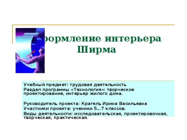 Оформление интерьера  Ширма Учебный предмет: трудовая деятельность Раздел программы «Технология»: творческое проектирование, интерьер жилого дома.  Руководитель проекта: Крагель Ирина Васильевна Участники проекта: ученики 5…7 классов. Виды деятельности: исследовательская, проектировочная, творческая, практическая. 