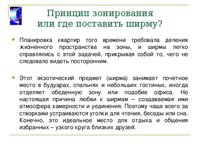 Принцип зонирования  или где поставить ширму? Планировка квартир того времени требовала деления жизненного пространства на зоны, и ширмы легко справлялись с этой задачей, прикрывая собой то, чего не следовало видеть посторонним. Этот экзотический предмет (ширма) занимает почетное место в будуарах, спальнях и небольших гостиных, иногда отделяет обеденную зону или подобие офиса. Но настоящая причина любви к ширмам – создаваемая ими атмосфера камерности и уединения. Поэтому чаще всего за створками устраиваются уголки для чтения, беседы или сна. Конечно, это идеальное место для отдыха и общения избранных – узкого круга близких друзей. 